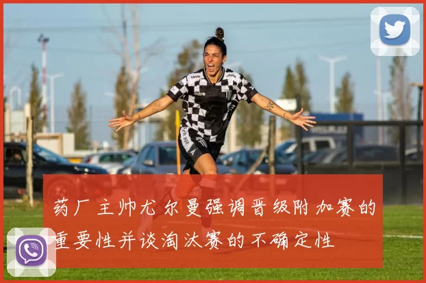 药厂主帅尤尔曼强调晋级附加赛的重要性并谈淘汰赛的不确定性