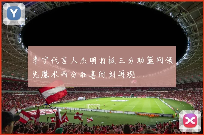 李宁代言人杰明打板三分助篮网领先魔术两分狂喜时刻再现
