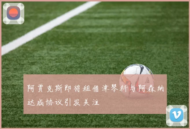 阿贾克斯即将租借津琴科与阿森纳达成协议引发关注
