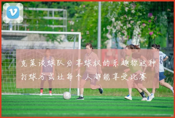 克莱谈球队分享球权的乐趣称这种打球方式让每个人都能享受比赛