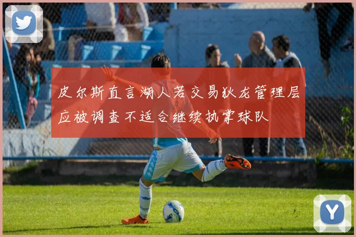 皮尔斯直言湖人若交易狄龙管理层应被调查不适合继续执掌球队