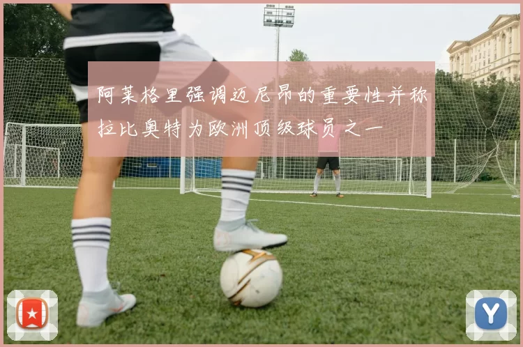 阿莱格里强调迈尼昂的重要性并称拉比奥特为欧洲顶级球员之一