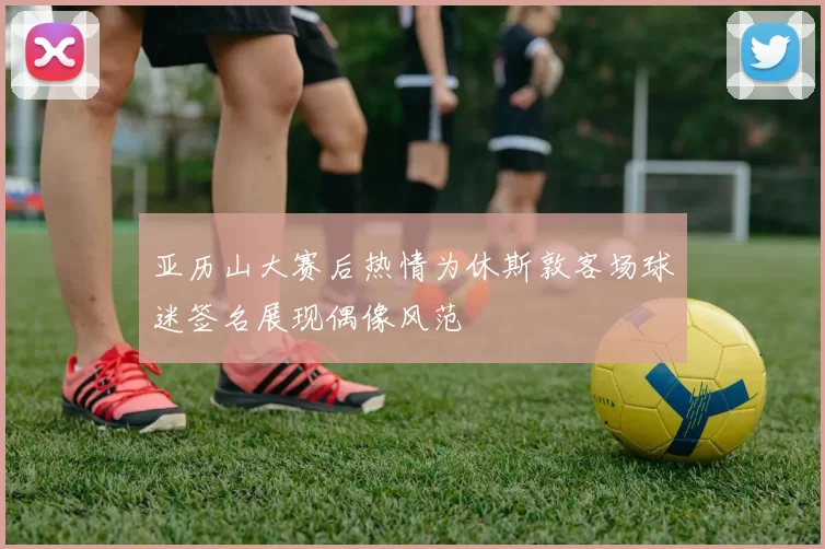 亚历山大赛后热情为休斯敦客场球迷签名展现偶像风范