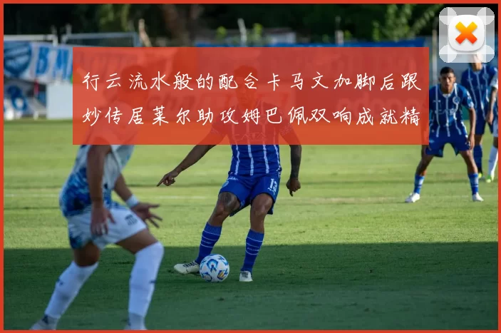 行云流水般的配合卡马文加脚后跟妙传居莱尔助攻姆巴佩双响成就精彩瞬间