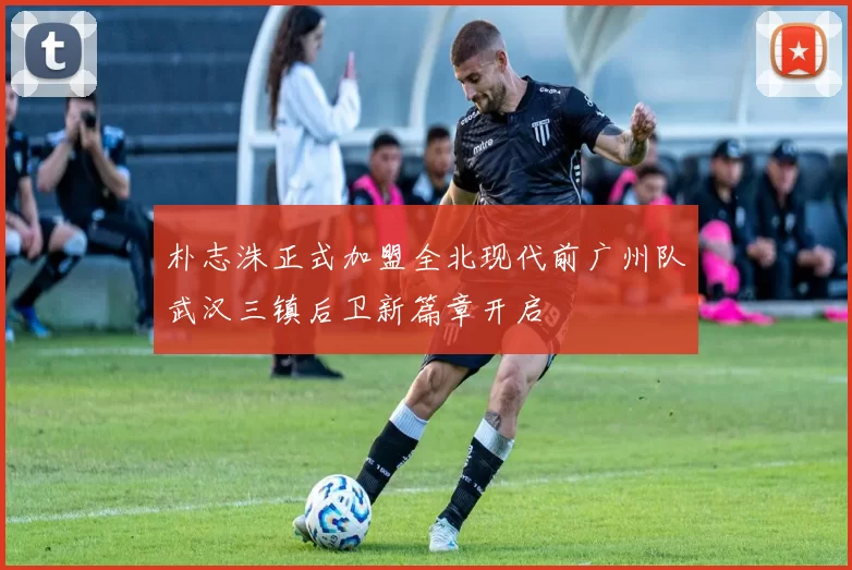 朴志洙正式加盟全北现代前广州队武汉三镇后卫新篇章开启